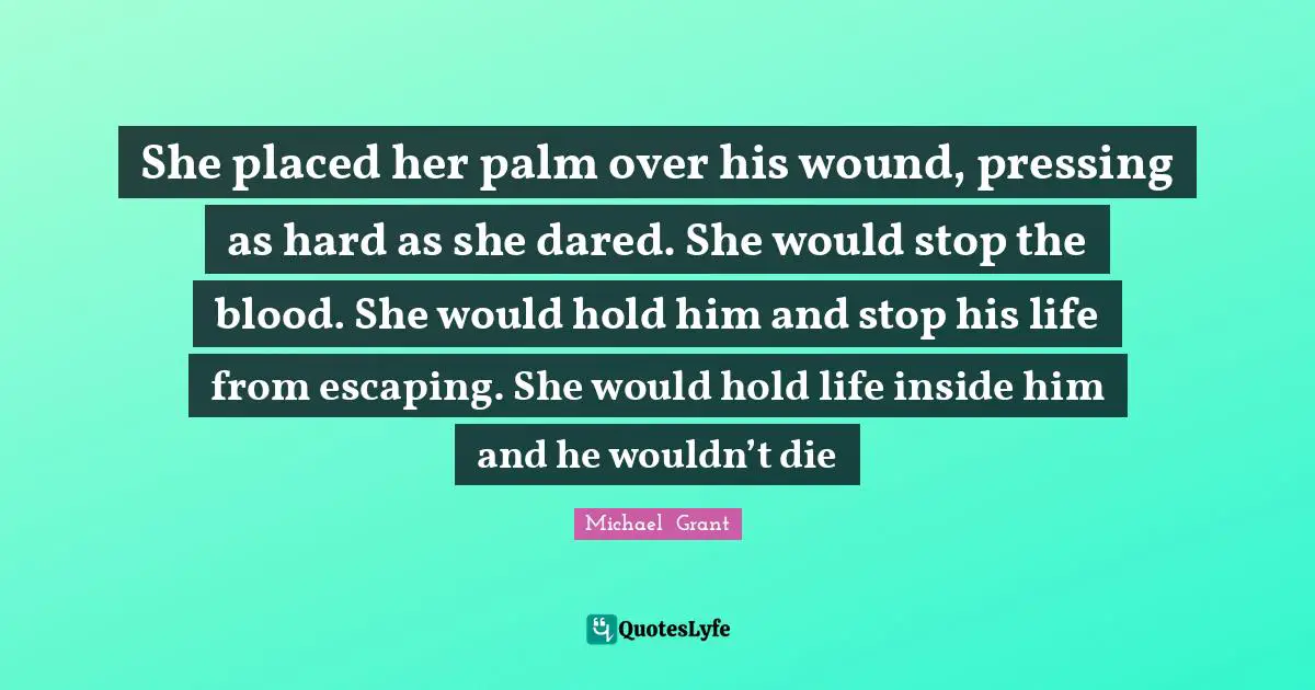 Michael Grant Quotes: "She placed her palm over his wound, pressing as hard as she dared. She would stop the blood. She would hold him and stop his life from escaping. She would hold life inside him and he wouldn’t die"