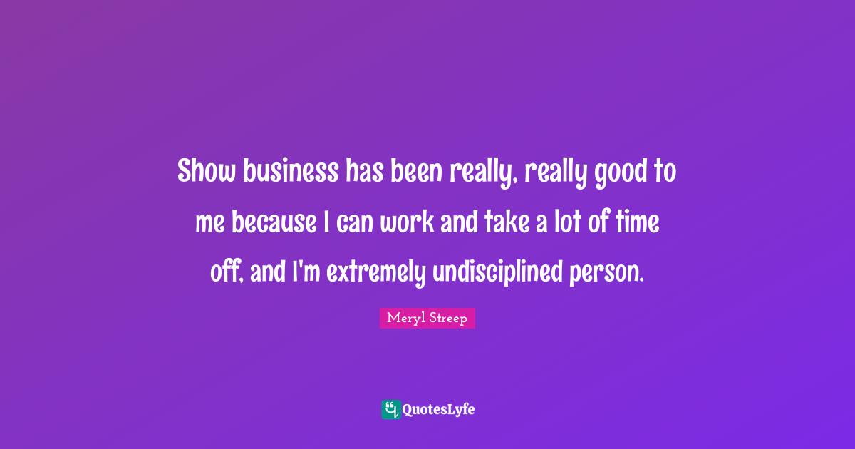 Show business has been really, really good to me because I can work and take a lot of time off, and I'm extremely undisciplined person.