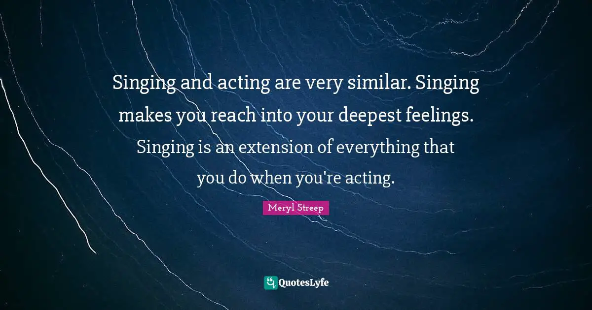 Singing and acting are very similar. Singing makes you reach into your deepest feelings. Singing is an extension of everything that you do when you're acting.