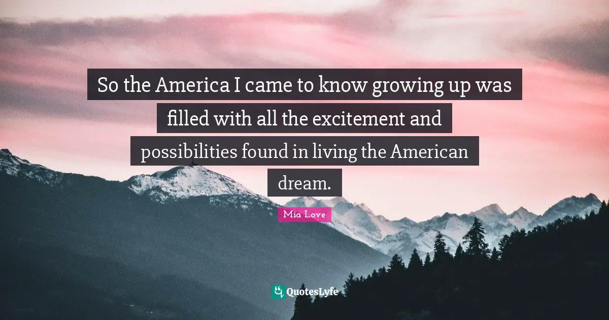So the America I came to know growing up was filled with all the excitement and possibilities found in living the American dream.