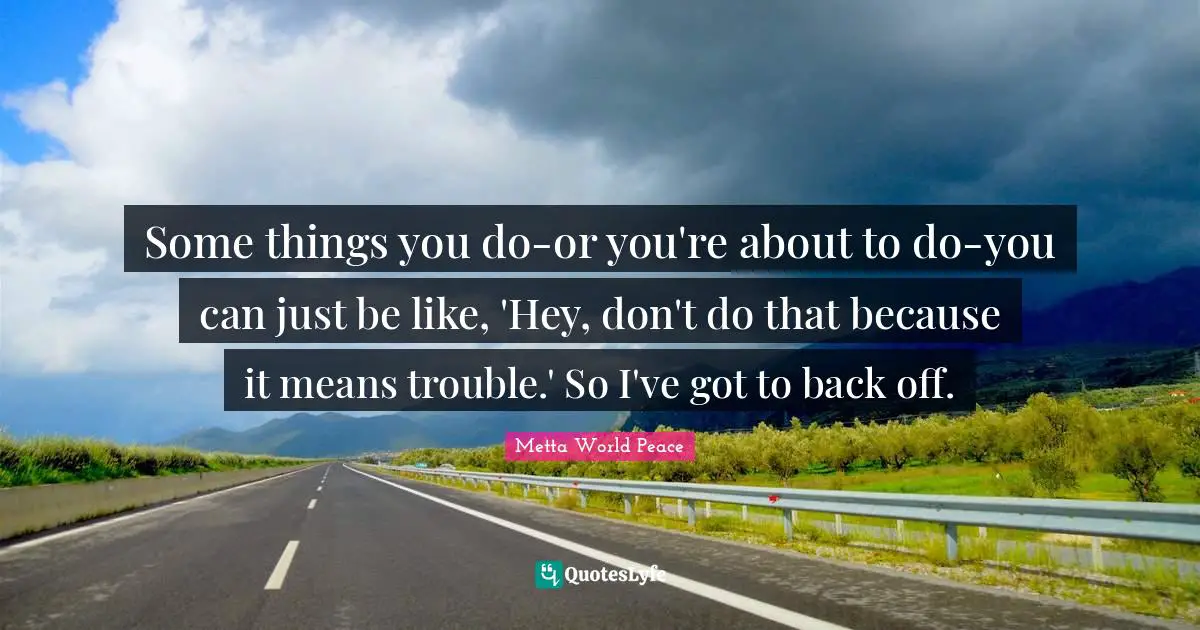 Some things you do-or you're about to do-you can just be like, 'Hey, don't do that because it means trouble.' So I've got to back off.