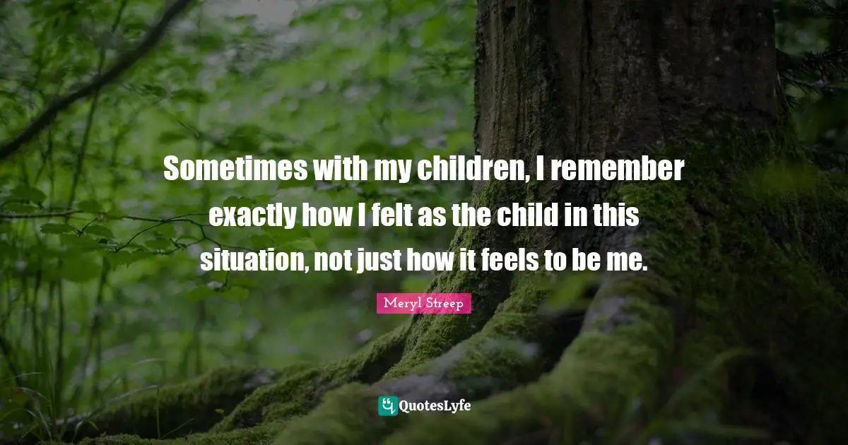 Sometimes with my children, I remember exactly how I felt as the child in this situation, not just how it feels to be me.