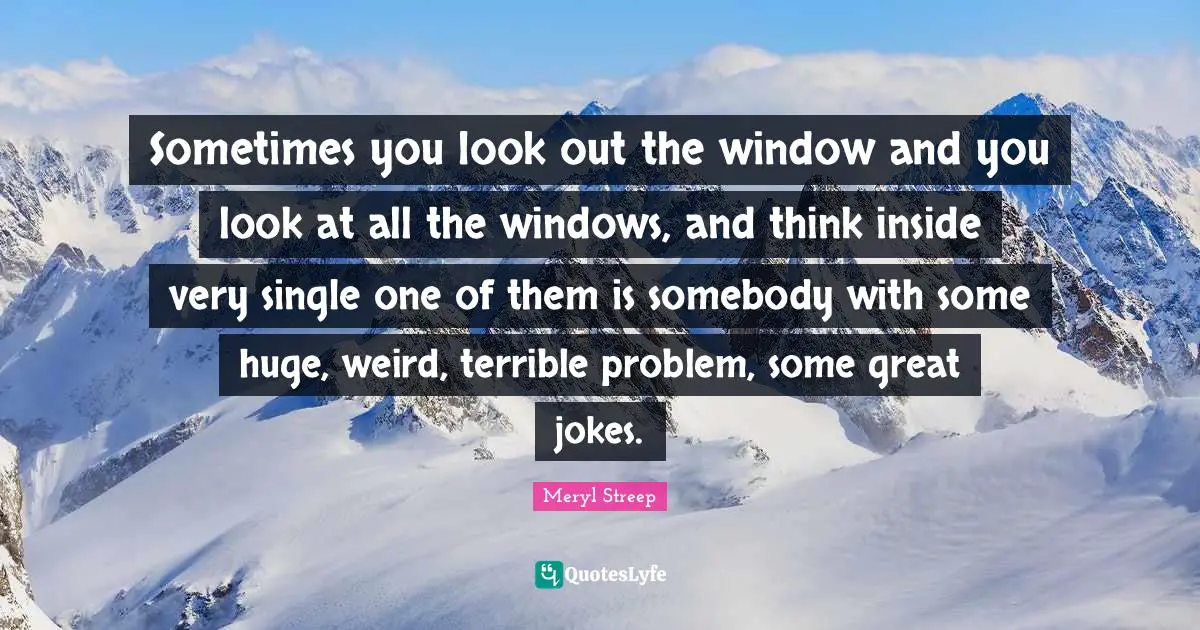 Sometimes you look out the window and you look at all the windows, and think inside very single one of them is somebody with some huge, weird, terrible problem, some great jokes.