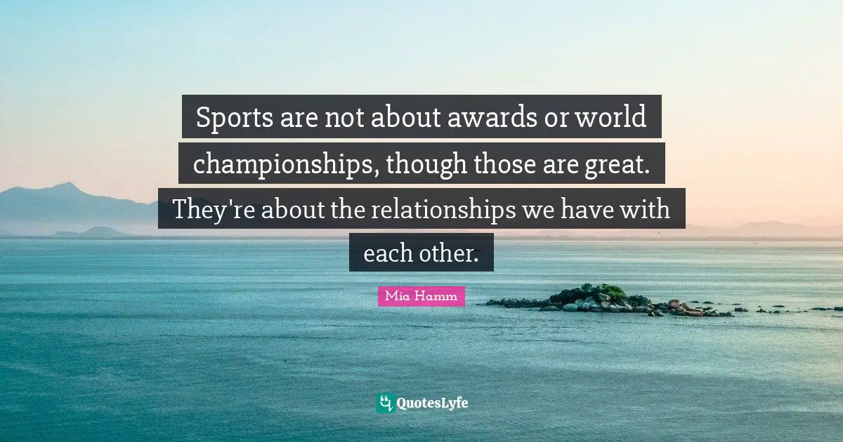 Sports are not about awards or world championships, though those are great. They're about the relationships we have with each other.