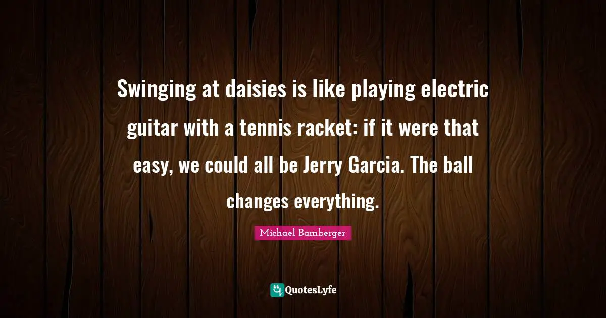 Michael Bamberger Quotes: "Swinging at daisies is like playing electric guitar with a tennis racket: if it were that easy, we could all be Jerry Garcia. The ball changes everything."