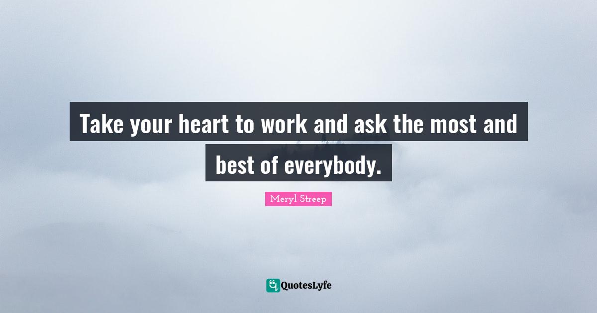 Take your heart to work and ask the most and best of everybody.