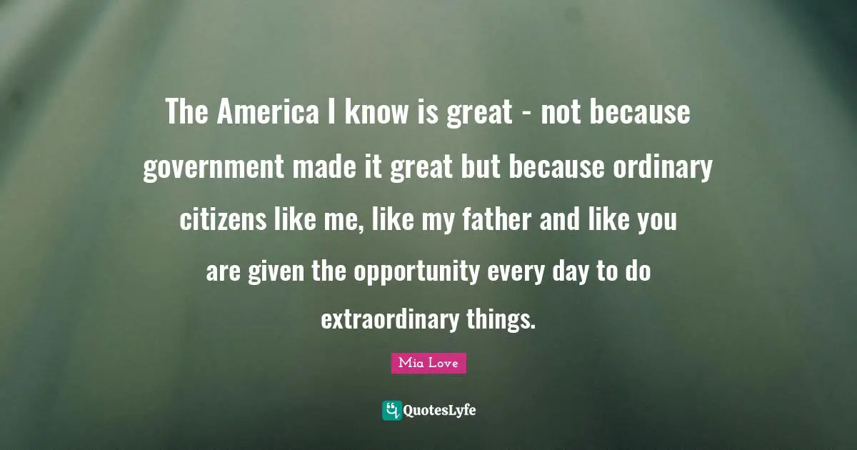 Extraordinary Things Quotes: "The America I know is great - not because government made it great but because ordinary citizens like me, like my father and like you are given the opportunity every day to do extraordinary things."