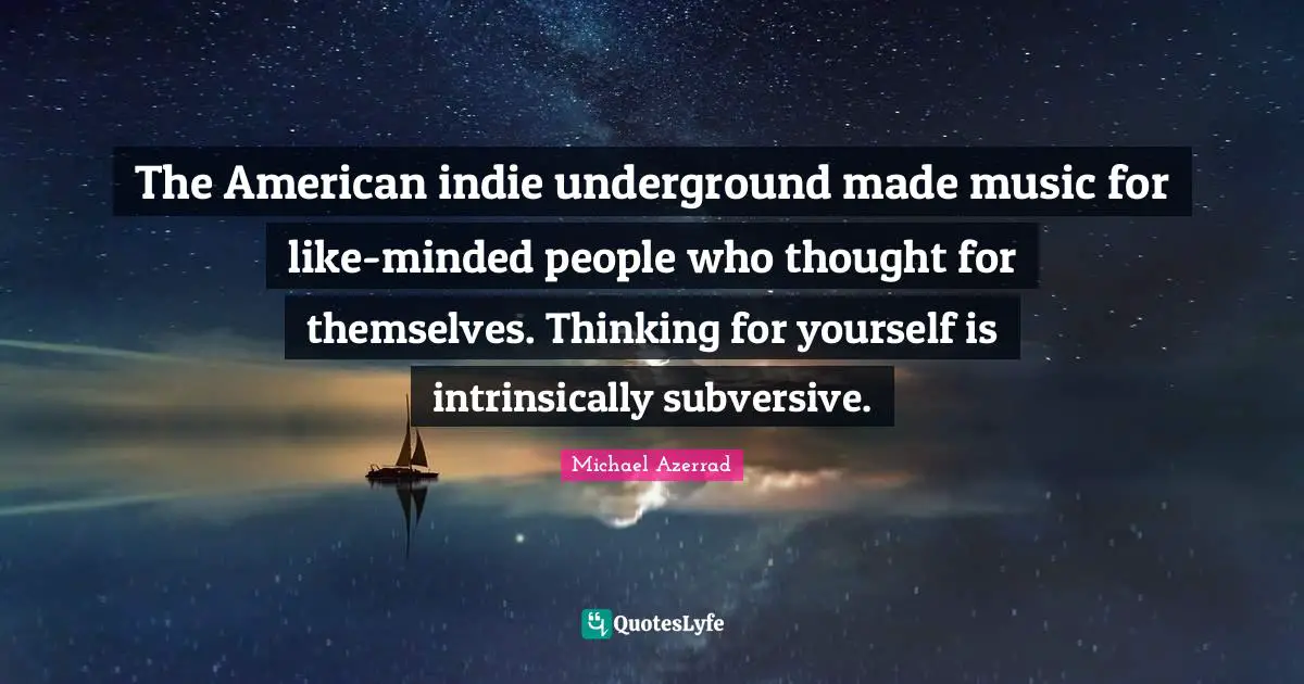 Michael Azerrad Quotes: "The American indie underground made music for like-minded people who thought for themselves. Thinking for yourself is intrinsically subversive."