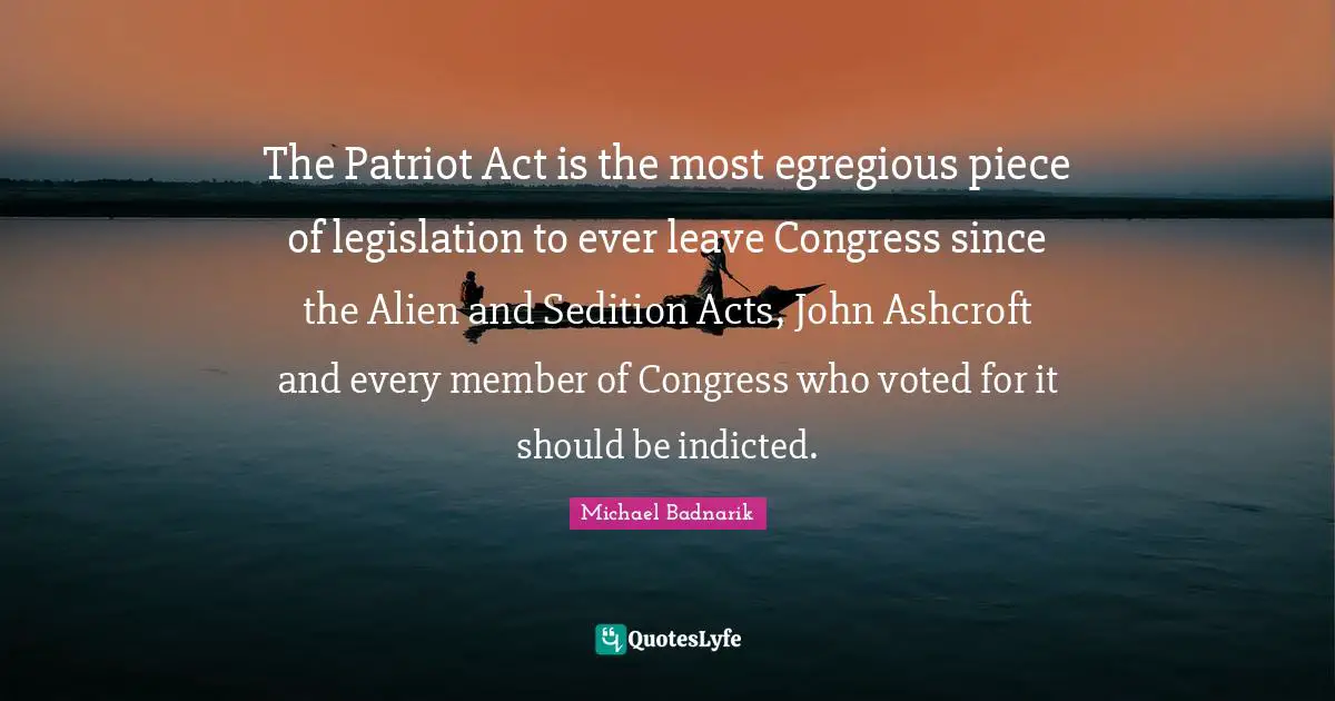 The Patriot Act is the most egregious piece of legislation to ever leave Congress since the Alien and Sedition Acts, John Ashcroft and every member of Congress who voted for it should be indicted.