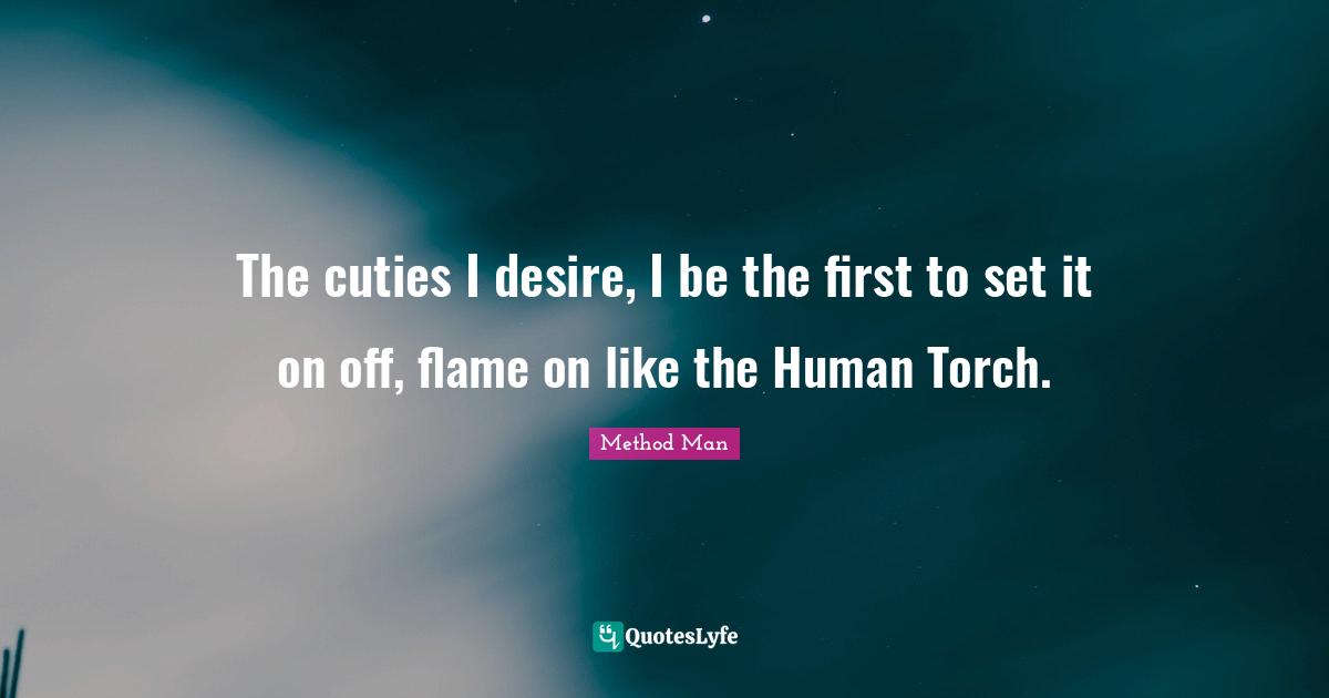 The cuties I desire, I be the first to set it on off, flame on like the Human Torch.