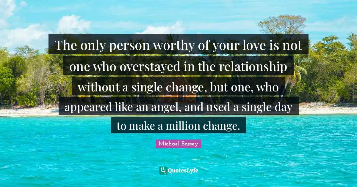 Michael Bassey Quotes: "The only person worthy of your love is not one who overstayed in the relationship without a single change, but one, who appeared like an angel, and used a single day to make a million change."