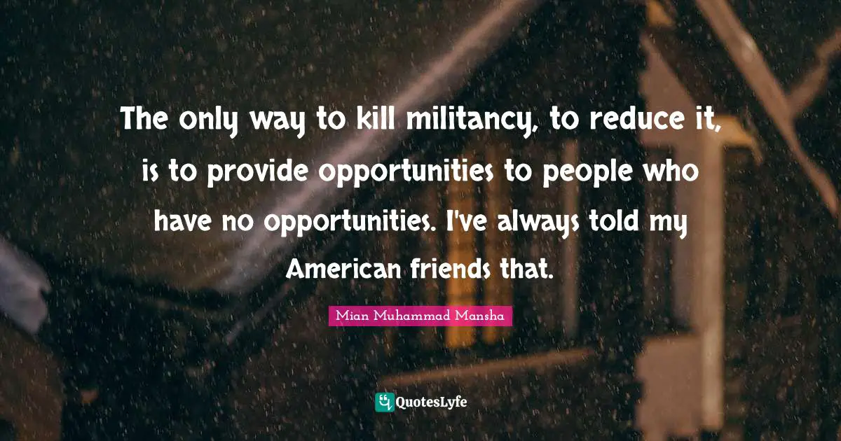 The only way to kill militancy, to reduce it, is to provide opportunities to people who have no opportunities. I've always told my American friends that.