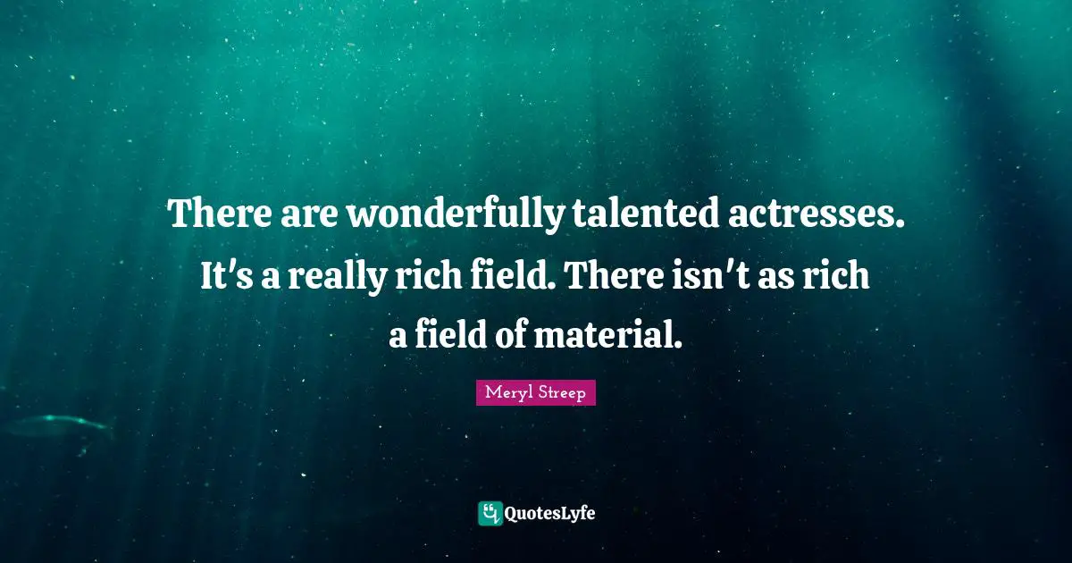 There are wonderfully talented actresses. It's a really rich field. There isn't as rich a field of material.