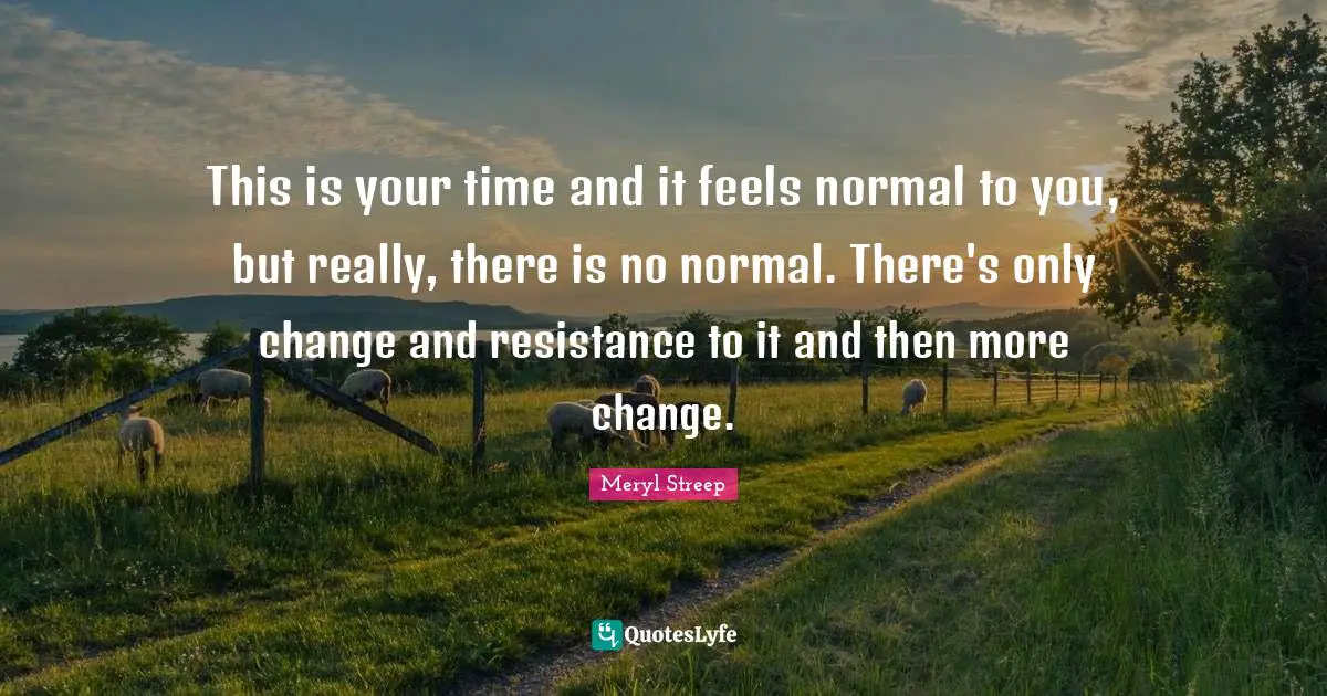 This is your time and it feels normal to you, but really, there is no normal. There's only change and resistance to it and then more change.