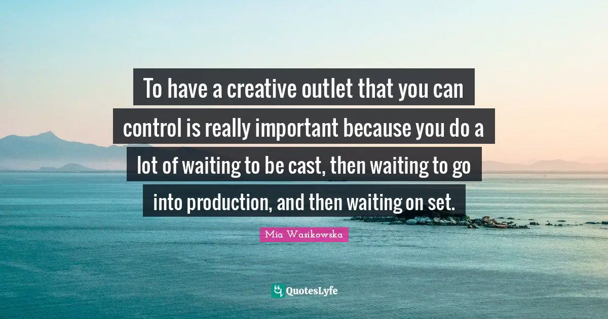 To have a creative outlet that you can control is really important because you do a lot of waiting to be cast, then waiting to go into production, and then waiting on set.