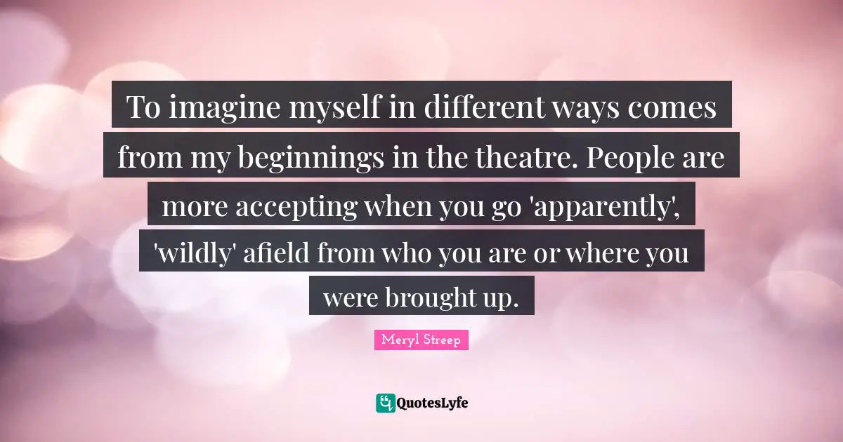 To imagine myself in different ways comes from my beginnings in the theatre. People are more accepting when you go 'apparently', 'wildly' afield from who you are or where you were brought up.