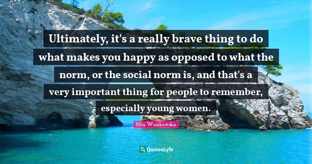 Ultimately, it's a really brave thing to do what makes you happy as opposed to what the norm, or the social norm is, and that's a very important thing for people to remember, especially young women.