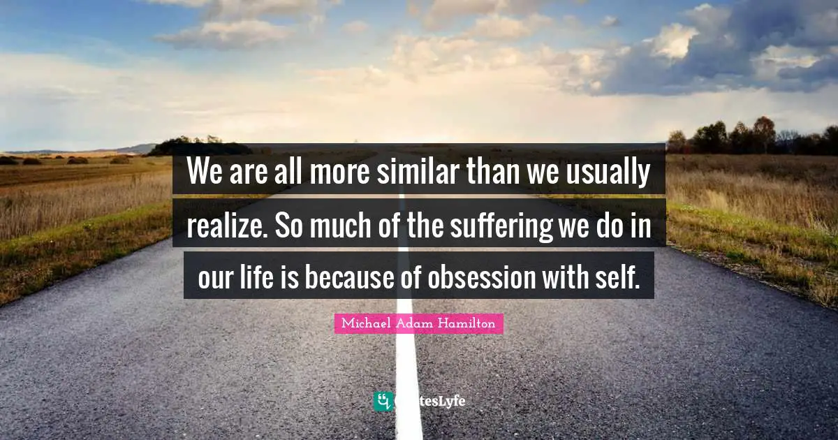 We are all more similar than we usually realize. So much of the suffering we do in our life is because of obsession with self.