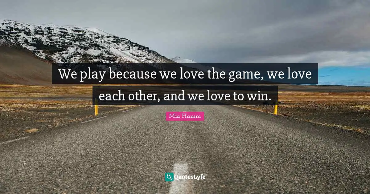 We play because we love the game, we love each other, and we love to win.