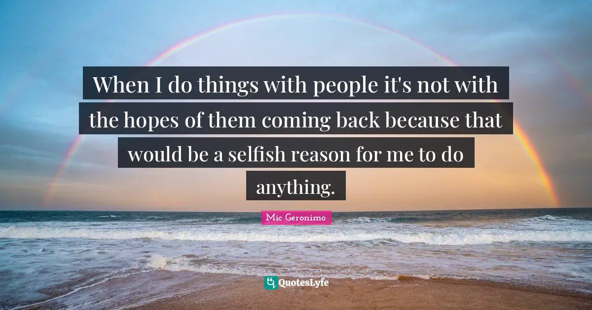 When I do things with people it's not with the hopes of them coming back because that would be a selfish reason for me to do anything.