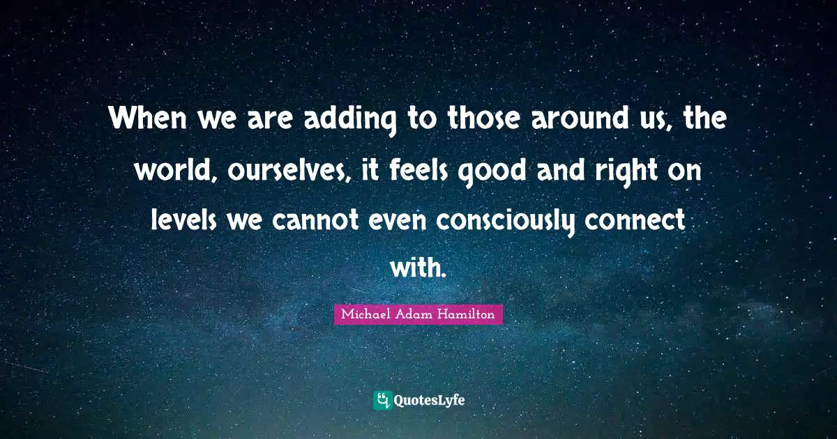 When we are adding to those around us, the world, ourselves, it feels good and right on levels we cannot even consciously connect with.