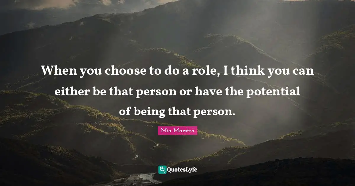 When you choose to do a role, I think you can either be that person or have the potential of being that person.