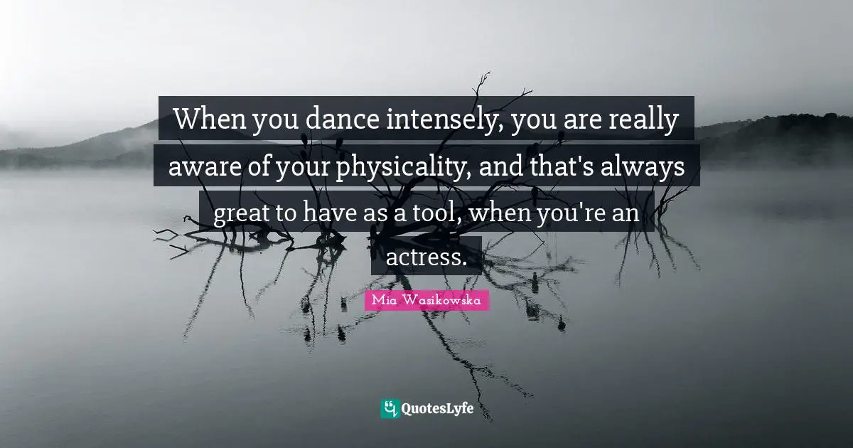 When you dance intensely, you are really aware of your physicality, and that's always great to have as a tool, when you're an actress.
