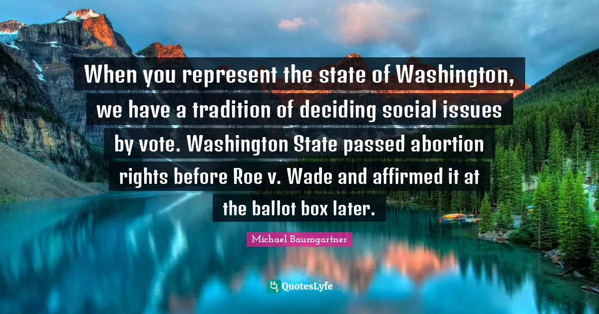 When you represent the state of Washington, we have a tradition of deciding social issues by vote. Washington State passed abortion rights before Roe v. Wade and affirmed it at the ballot box later.