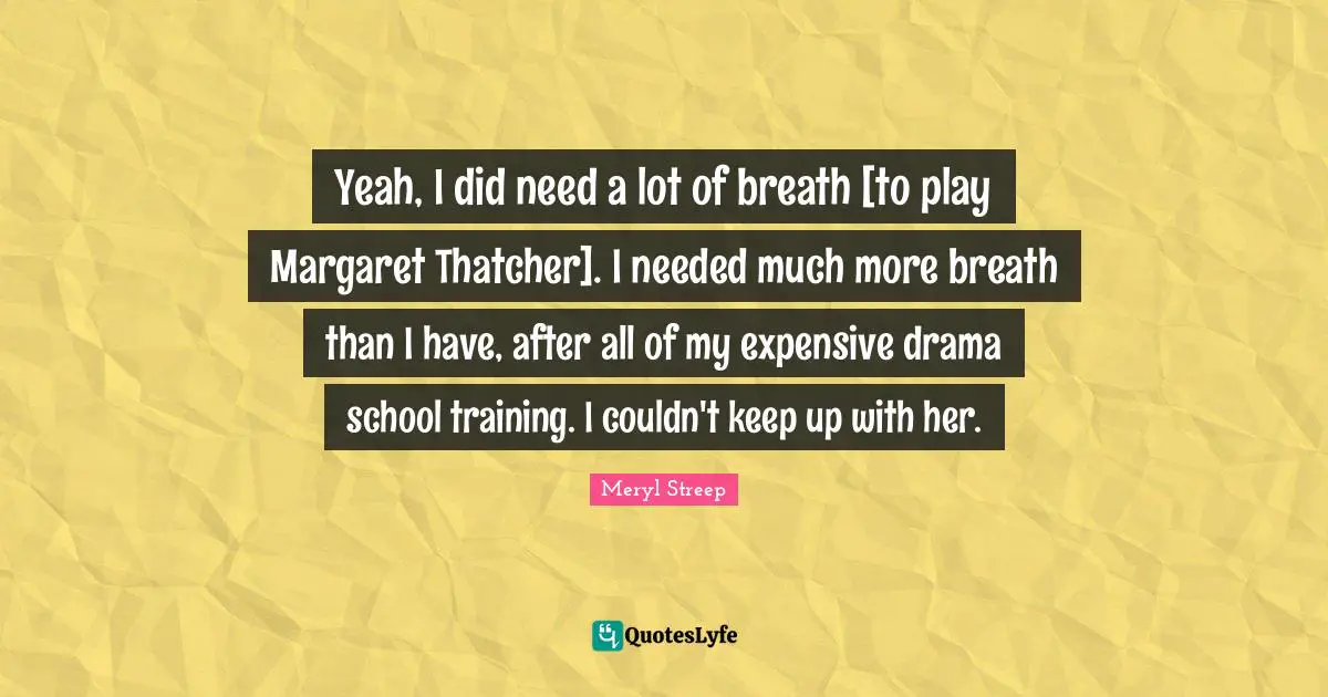 Yeah, I did need a lot of breath [to play Margaret Thatcher]. I needed much more breath than I have, after all of my expensive drama school training. I couldn't keep up with her.