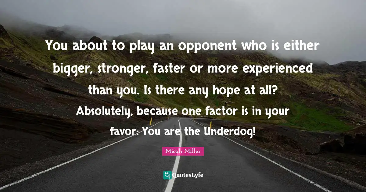 You about to play an opponent who is either bigger, stronger, faster or more experienced than you. Is there any hope at all? Absolutely, because one factor is in your favor: You are the Underdog!