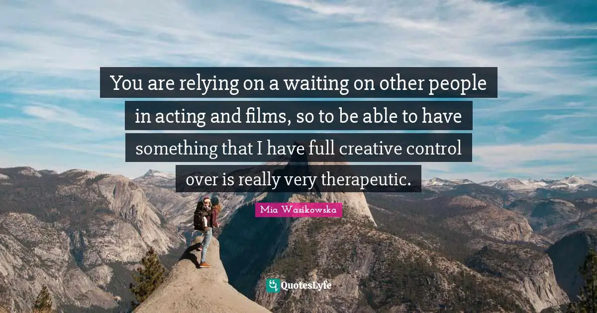 You are relying on a waiting on other people in acting and films, so to be able to have something that I have full creative control over is really very therapeutic.