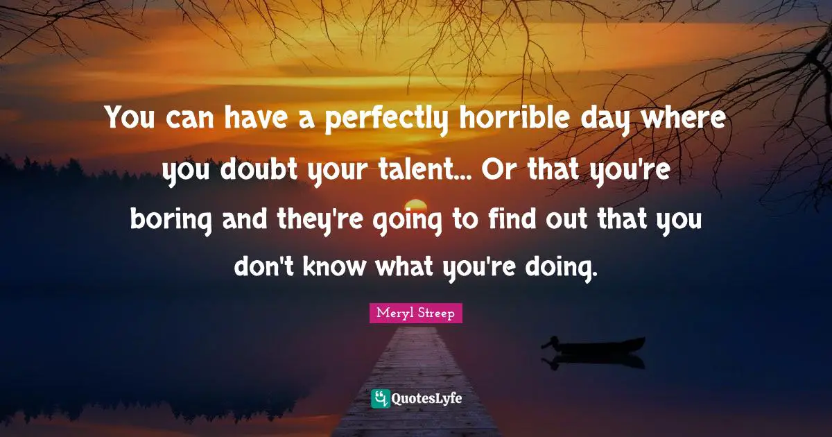 You can have a perfectly horrible day where you doubt your talent... Or that you're boring and they're going to find out that you don't know what you're doing.
