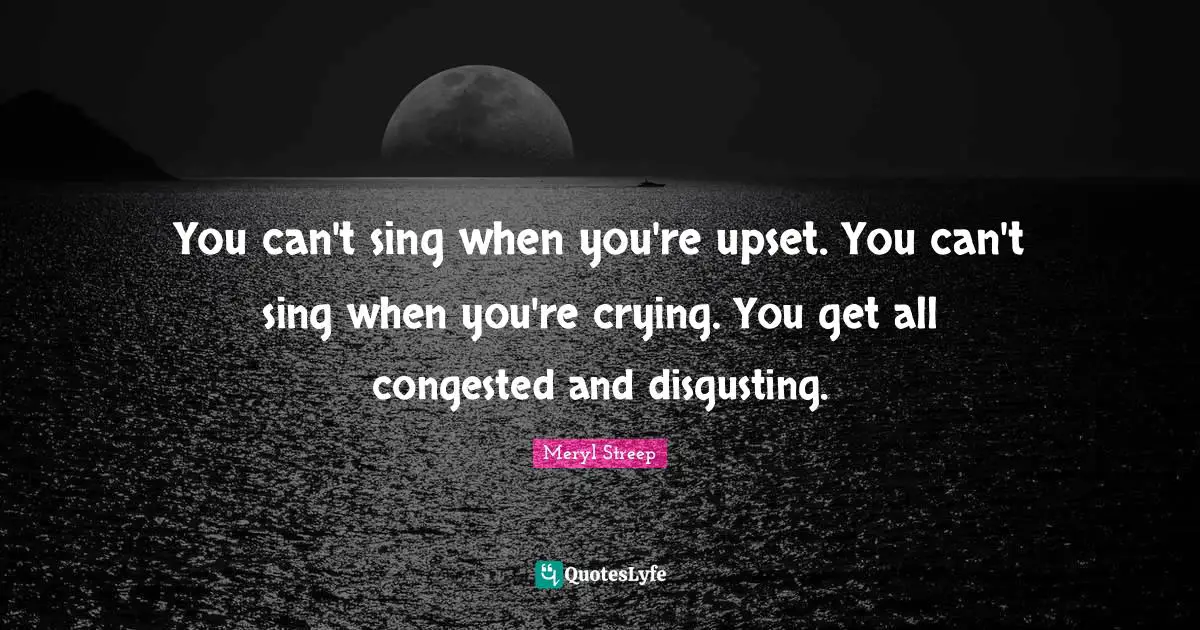 You can't sing when you're upset. You can't sing when you're crying. You get all congested and disgusting.