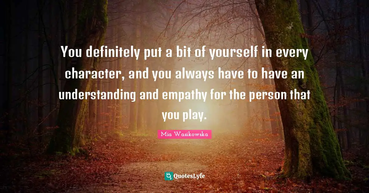 You definitely put a bit of yourself in every character, and you always have to have an understanding and empathy for the person that you play.