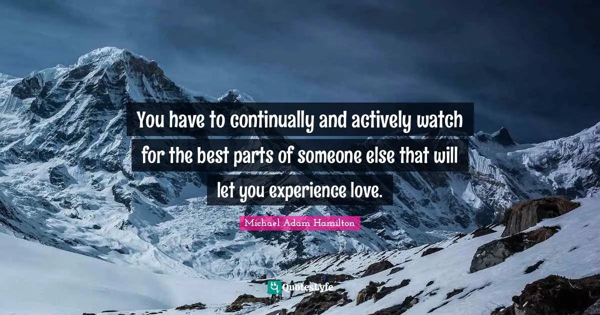 You have to continually and actively watch for the best parts of someone else that will let you experience love.