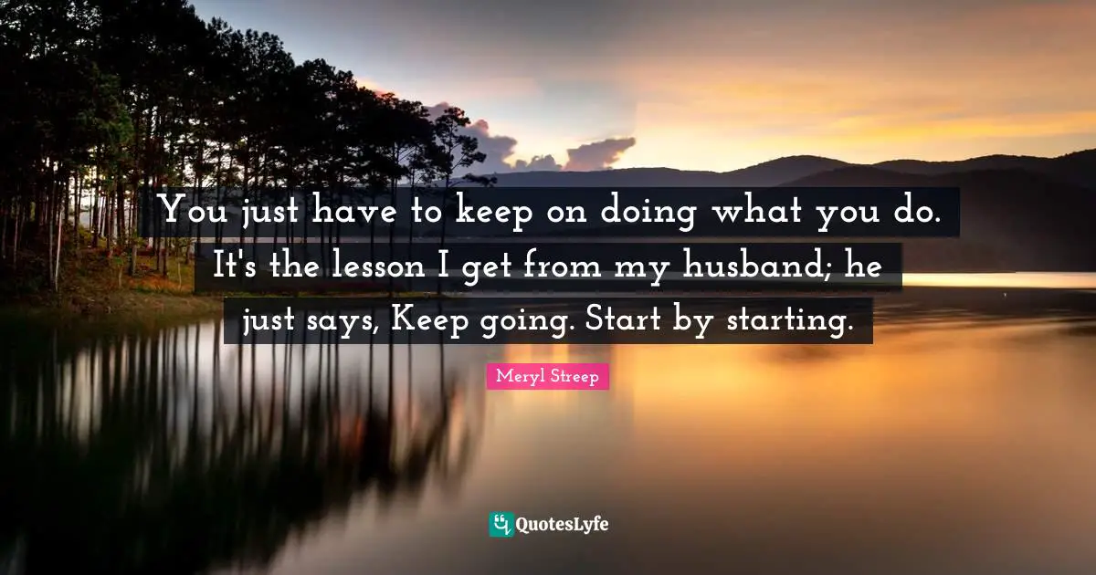 Badass Quotes: "You just have to keep on doing what you do. It's the lesson I get from my husband; he just says, Keep going. Start by starting."