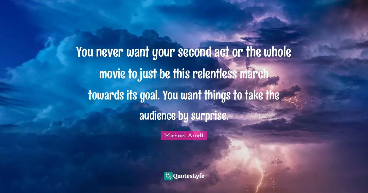You never want your second act or the whole movie to just be this relentless march towards its goal. You want things to take the audience by surprise.