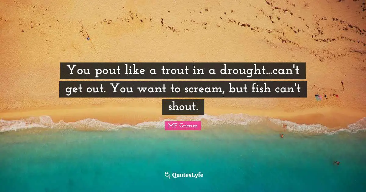 You pout like a trout in a drought...can't get out. You want to scream, but fish can't shout.