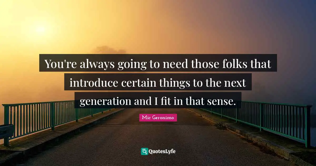 You're always going to need those folks that introduce certain things to the next generation and I fit in that sense.