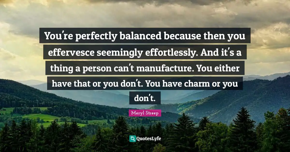 You're perfectly balanced because then you effervesce seemingly effortlessly. And it's a thing a person can't manufacture. You either have that or you don't. You have charm or you don't.