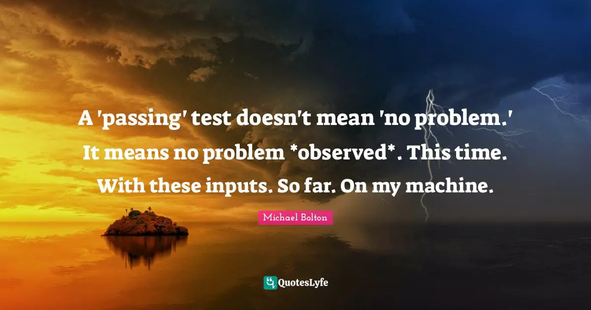 A 'passing' test doesn't mean 'no problem.' It means no problem *observed*. This time. With these inputs. So far. On my machine.