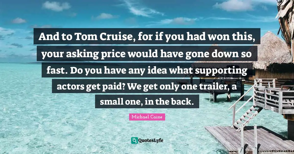 Cruise Quotes: "And to Tom Cruise, for if you had won this, your asking price would have gone down so fast. Do you have any idea what supporting actors get paid? We get only one trailer, a small one, in the back."