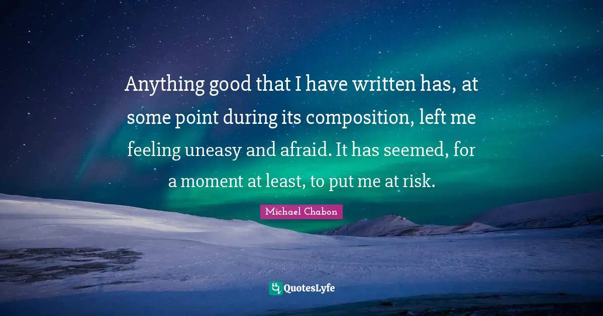 Anything good that I have written has, at some point during its composition, left me feeling uneasy and afraid. It has seemed, for a moment at least, to put me at risk.