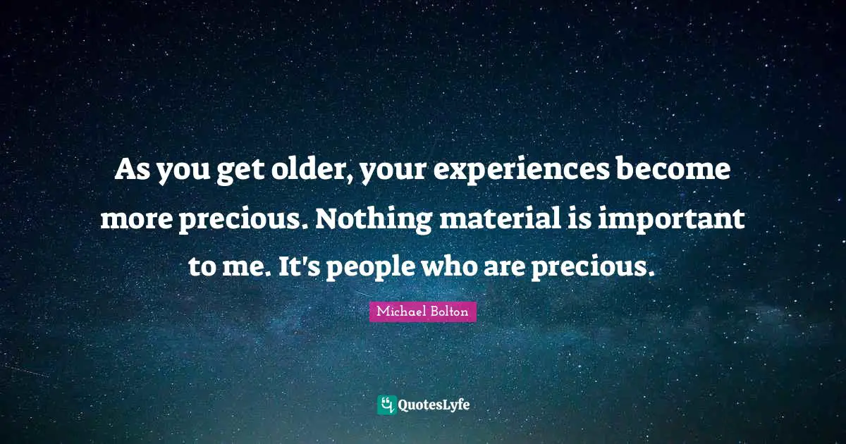 As you get older, your experiences become more precious. Nothing material is important to me. It's people who are precious.
