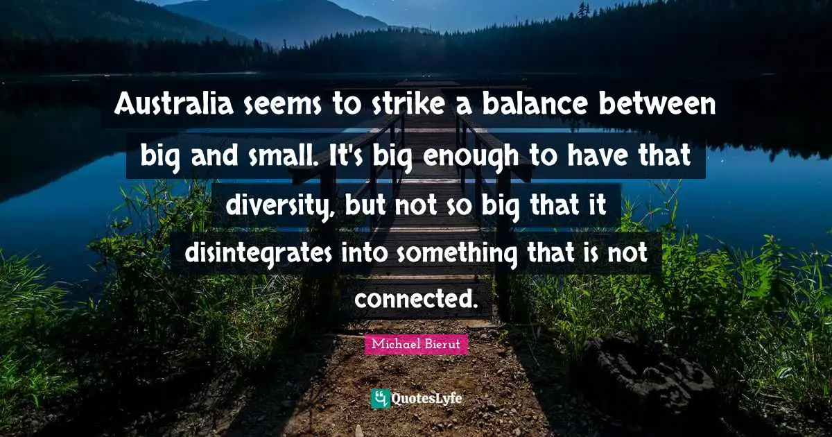 Australia seems to strike a balance between big and small. It's big enough to have that diversity, but not so big that it disintegrates into something that is not connected.