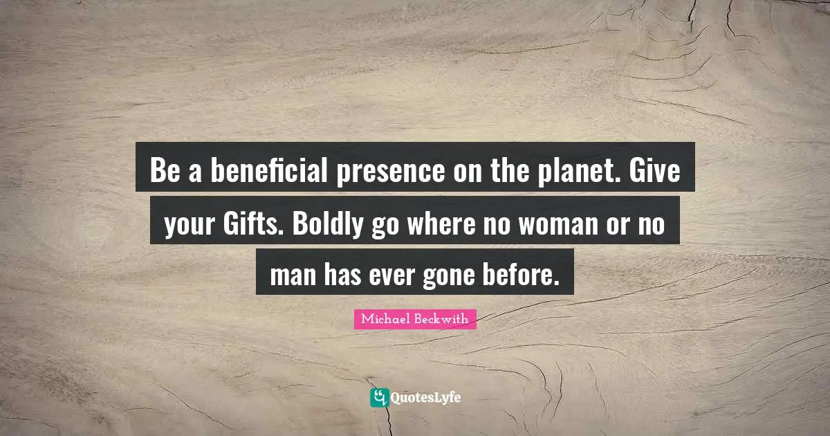 Be a beneficial presence on the planet. Give your Gifts. Boldly go where no woman or no man has ever gone before.