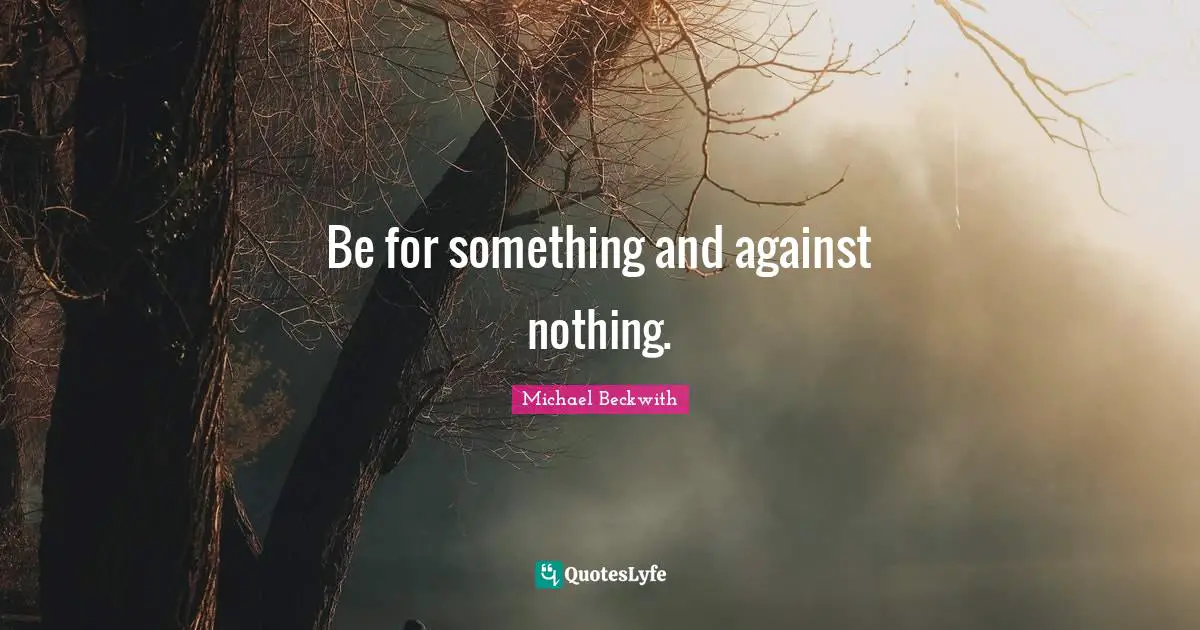 Be for something and against nothing.