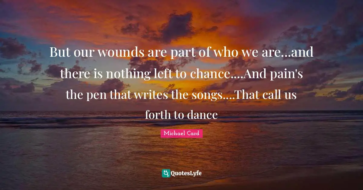 But our wounds are part of who we are...and there is nothing left to chance....And pain's the pen that writes the songs....That call us forth to dance