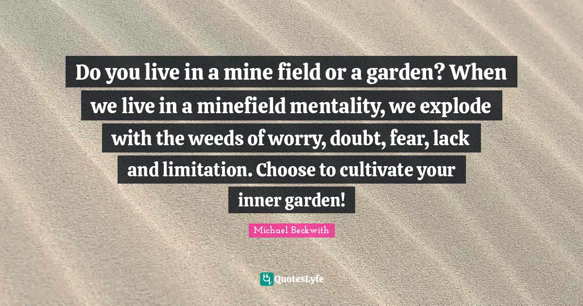 Mentality Quotes: "Do you live in a mine field or a garden? When we live in a minefield mentality, we explode with the weeds of worry, doubt, fear, lack and limitation. Choose to cultivate your inner garden!"