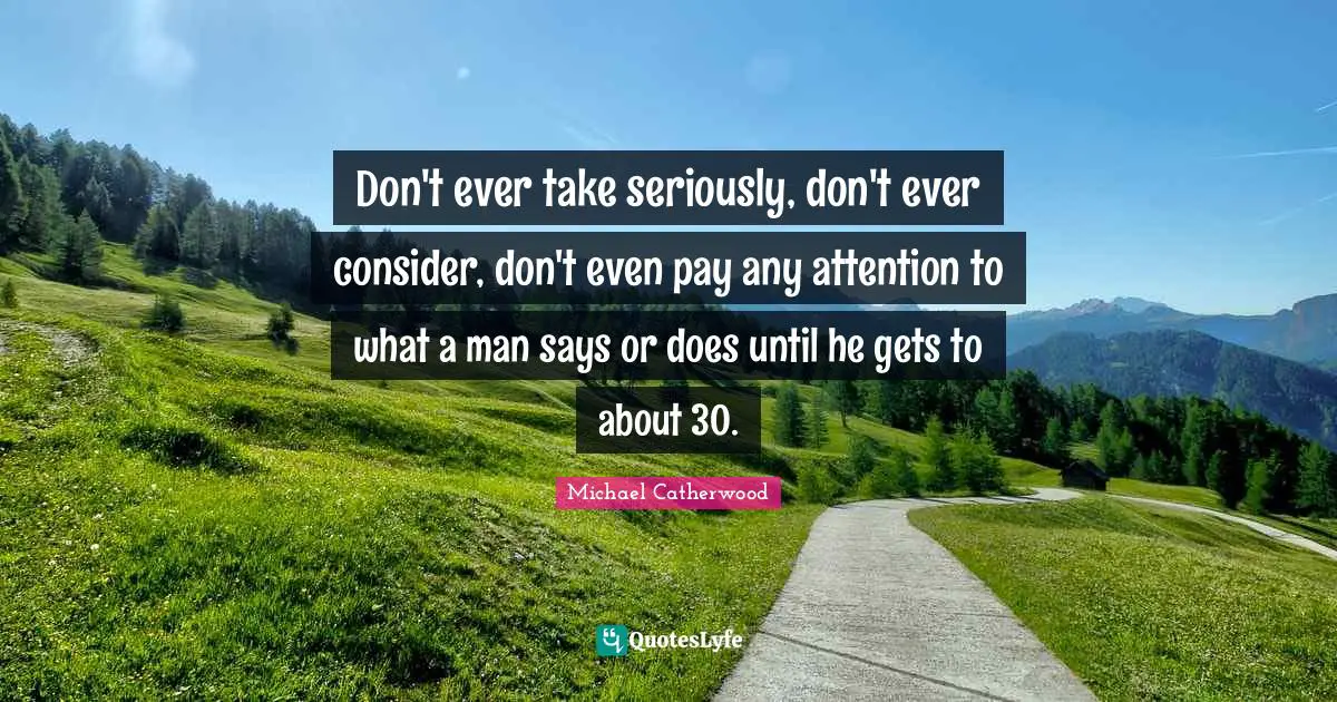 Don't ever take seriously, don't ever consider, don't even pay any attention to what a man says or does until he gets to about 30.